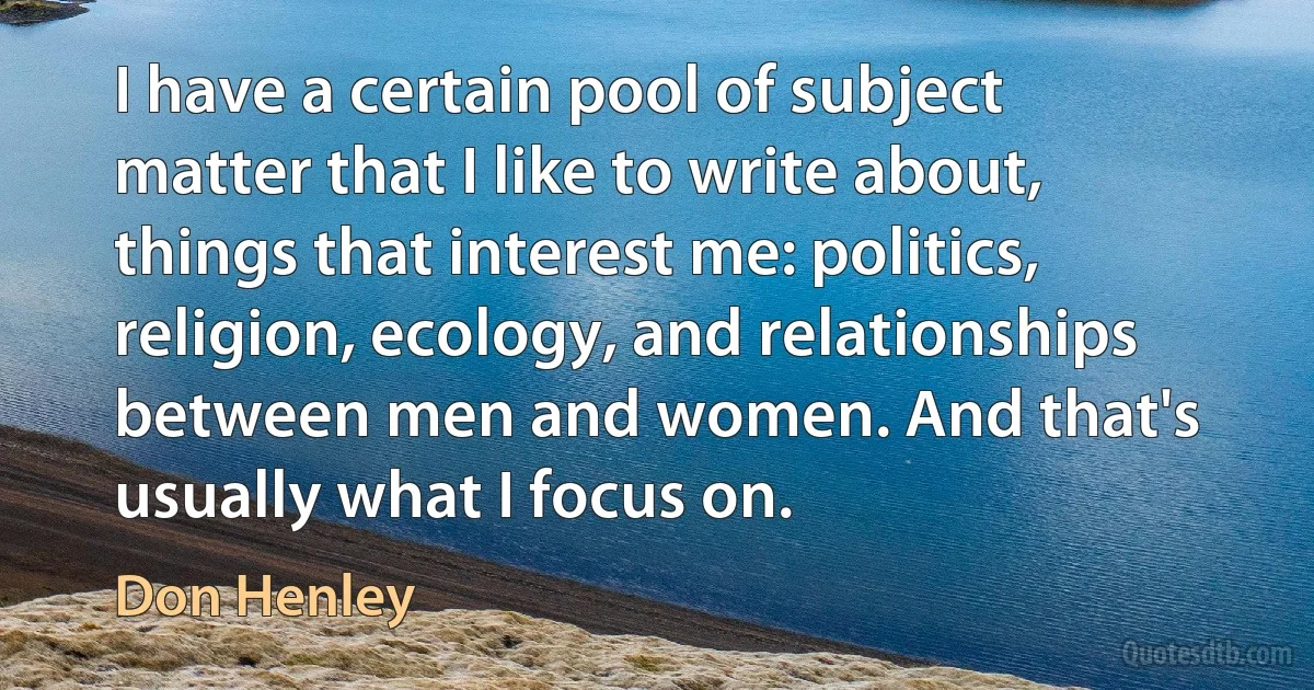 I have a certain pool of subject matter that I like to write about, things that interest me: politics, religion, ecology, and relationships between men and women. And that's usually what I focus on. (Don Henley)