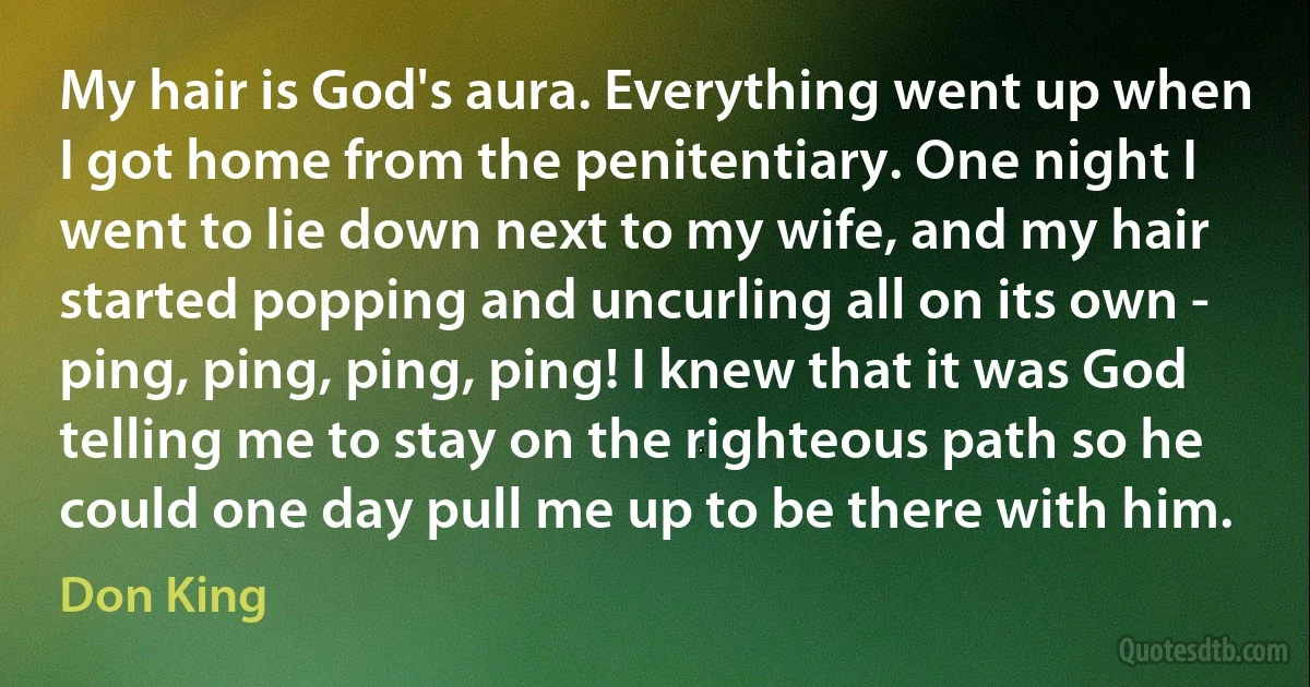 My hair is God's aura. Everything went up when I got home from the penitentiary. One night I went to lie down next to my wife, and my hair started popping and uncurling all on its own - ping, ping, ping, ping! I knew that it was God telling me to stay on the righteous path so he could one day pull me up to be there with him. (Don King)