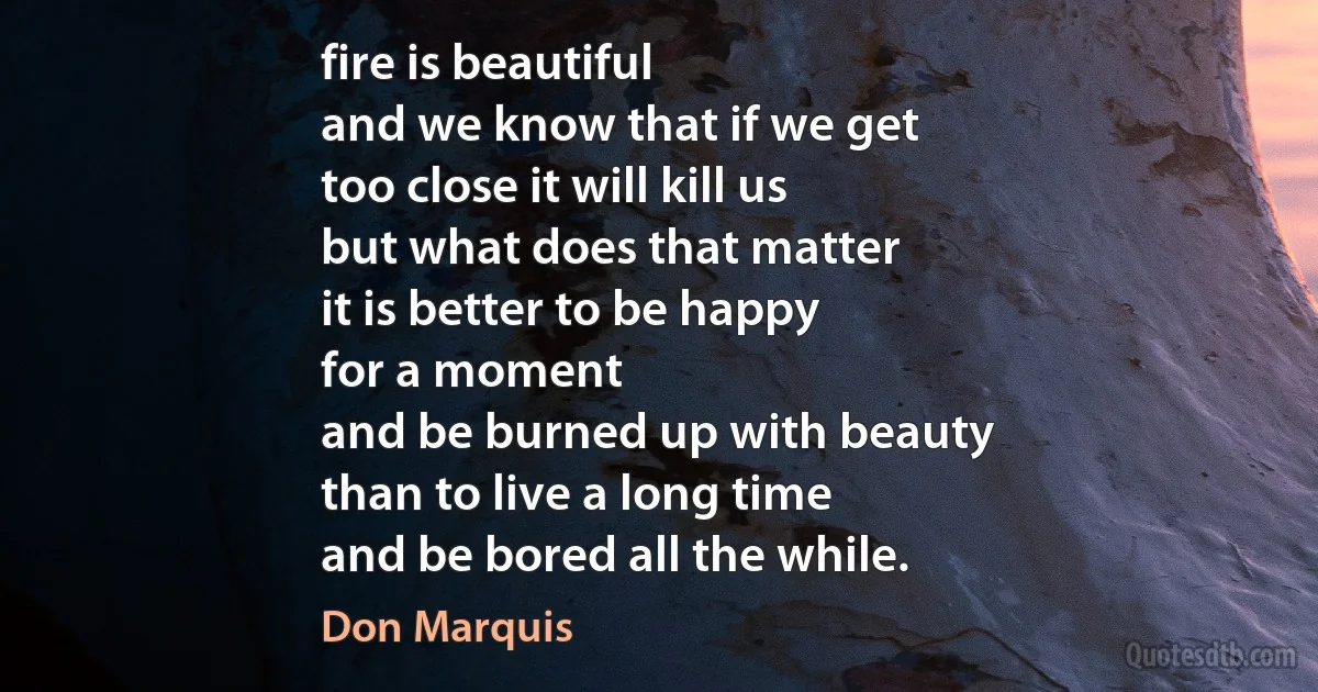 fire is beautiful
and we know that if we get
too close it will kill us
but what does that matter
it is better to be happy
for a moment
and be burned up with beauty
than to live a long time
and be bored all the while. (Don Marquis)