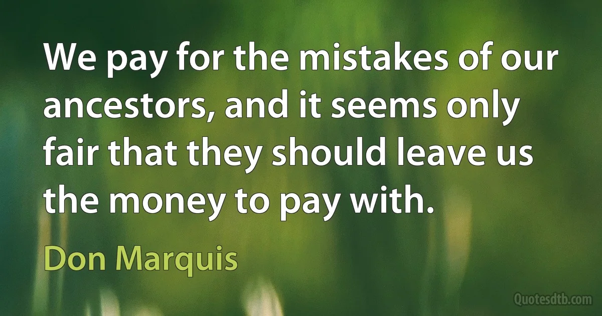 We pay for the mistakes of our ancestors, and it seems only fair that they should leave us the money to pay with. (Don Marquis)