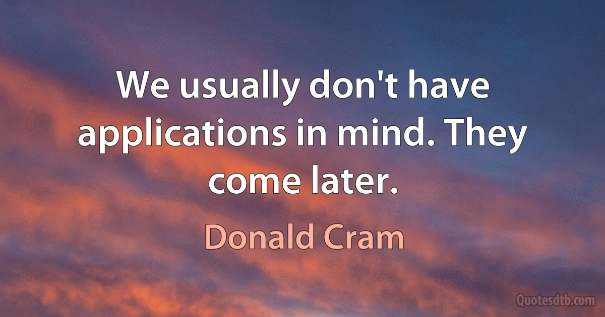 We usually don't have applications in mind. They come later. (Donald Cram)