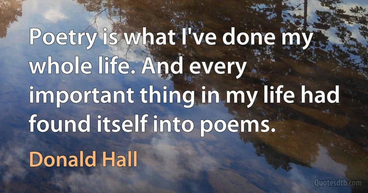 Poetry is what I've done my whole life. And every important thing in my life had found itself into poems. (Donald Hall)