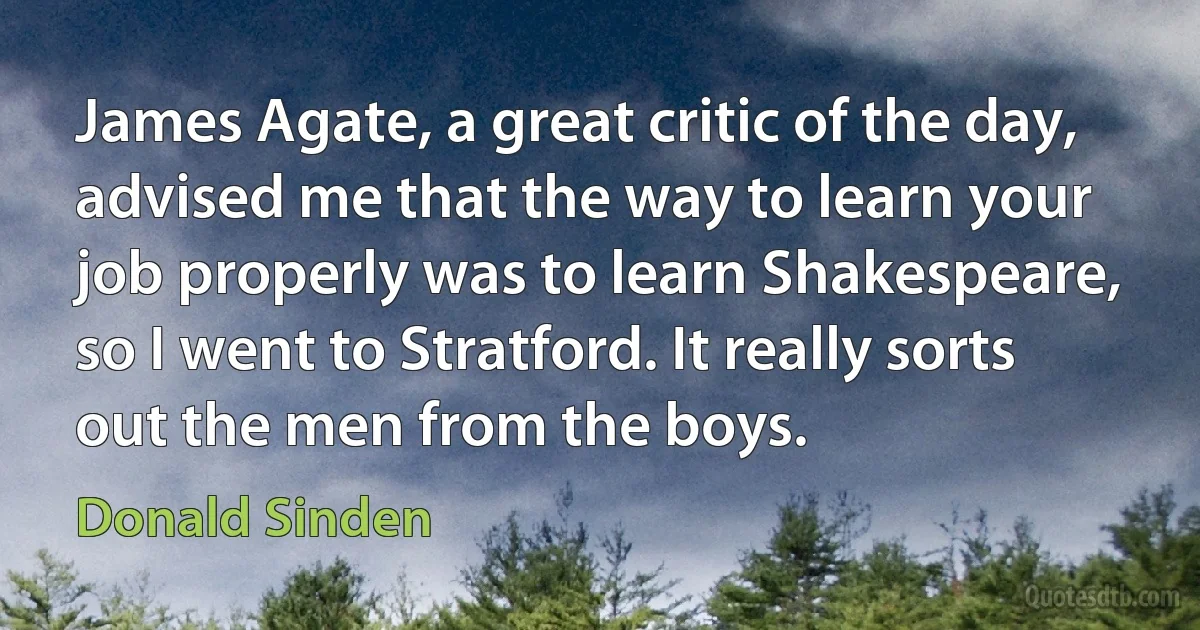 James Agate, a great critic of the day, advised me that the way to learn your job properly was to learn Shakespeare, so I went to Stratford. It really sorts out the men from the boys. (Donald Sinden)