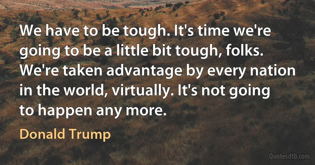 We have to be tough. It's time we're going to be a little bit tough, folks. We're taken advantage by every nation in the world, virtually. It's not going to happen any more. (Donald Trump)