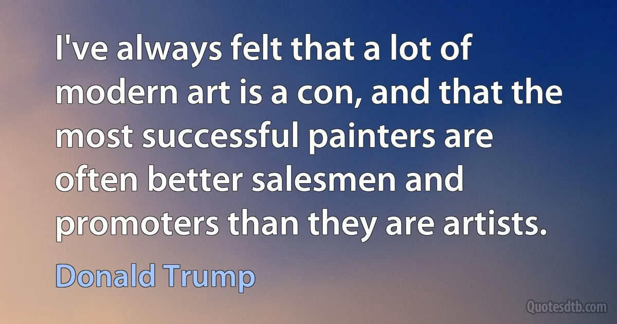 I've always felt that a lot of modern art is a con, and that the most successful painters are often better salesmen and promoters than they are artists. (Donald Trump)