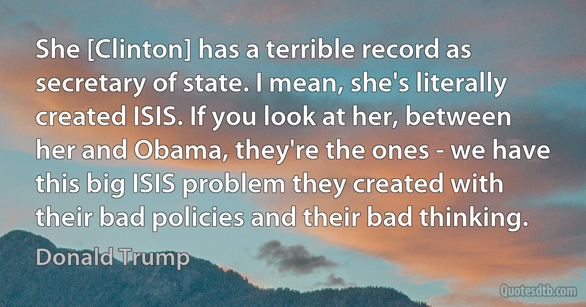 She [Clinton] has a terrible record as secretary of state. I mean, she's literally created ISIS. If you look at her, between her and Obama, they're the ones - we have this big ISIS problem they created with their bad policies and their bad thinking. (Donald Trump)