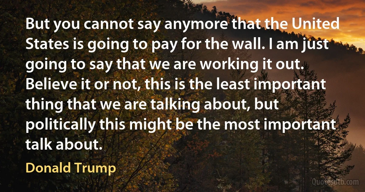 But you cannot say anymore that the United States is going to pay for the wall. I am just going to say that we are working it out. Believe it or not, this is the least important thing that we are talking about, but politically this might be the most important talk about. (Donald Trump)