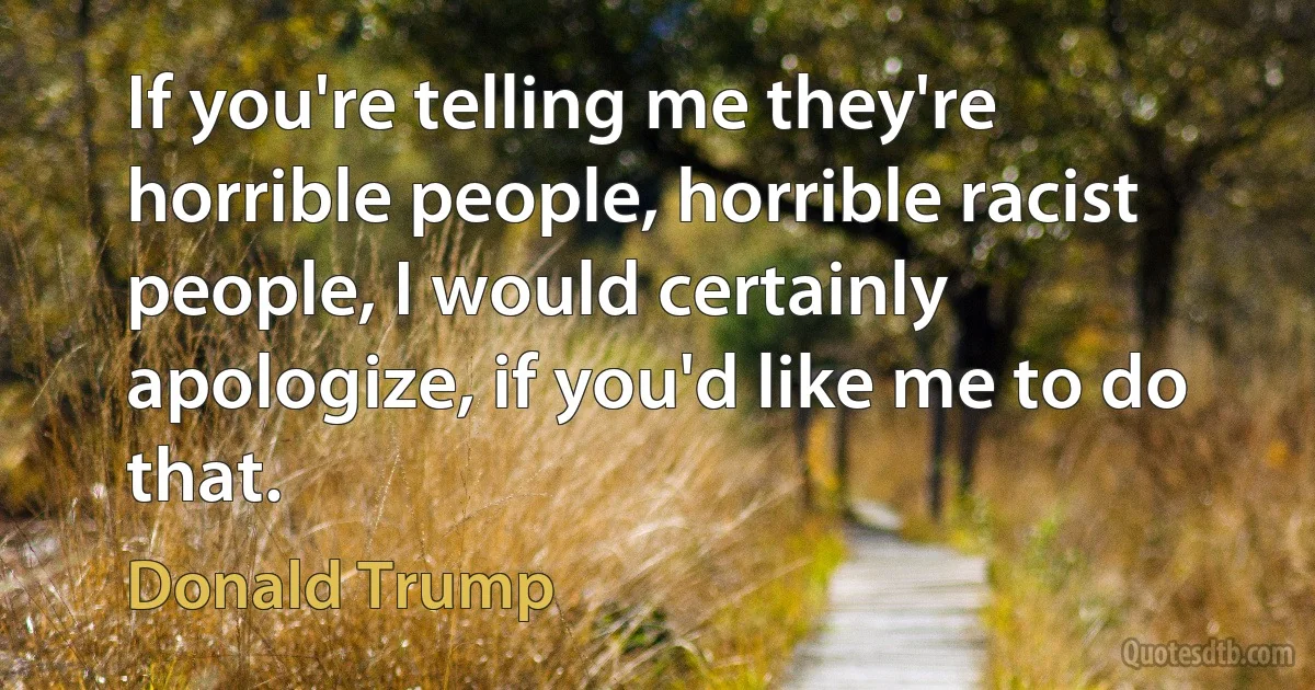 If you're telling me they're horrible people, horrible racist people, I would certainly apologize, if you'd like me to do that. (Donald Trump)