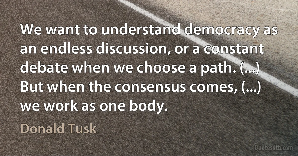 We want to understand democracy as an endless discussion, or a constant debate when we choose a path. (...) But when the consensus comes, (...) we work as one body. (Donald Tusk)