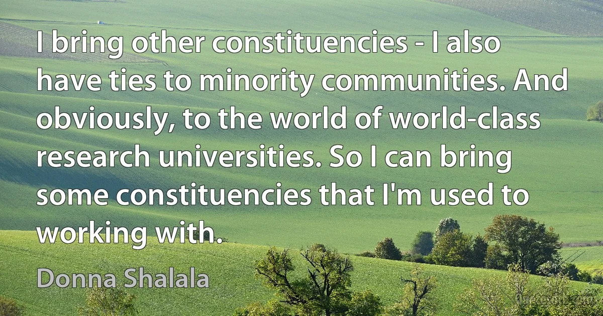 I bring other constituencies - I also have ties to minority communities. And obviously, to the world of world-class research universities. So I can bring some constituencies that I'm used to working with. (Donna Shalala)