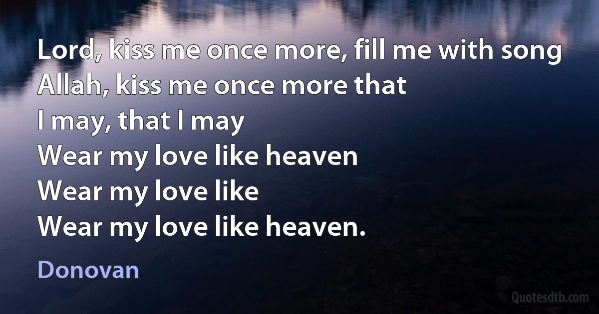 Lord, kiss me once more, fill me with song
Allah, kiss me once more that
I may, that I may
Wear my love like heaven
Wear my love like
Wear my love like heaven. (Donovan)