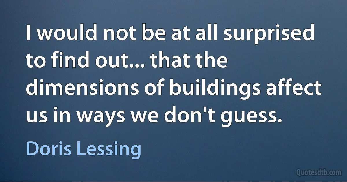 I would not be at all surprised to find out... that the dimensions of buildings affect us in ways we don't guess. (Doris Lessing)