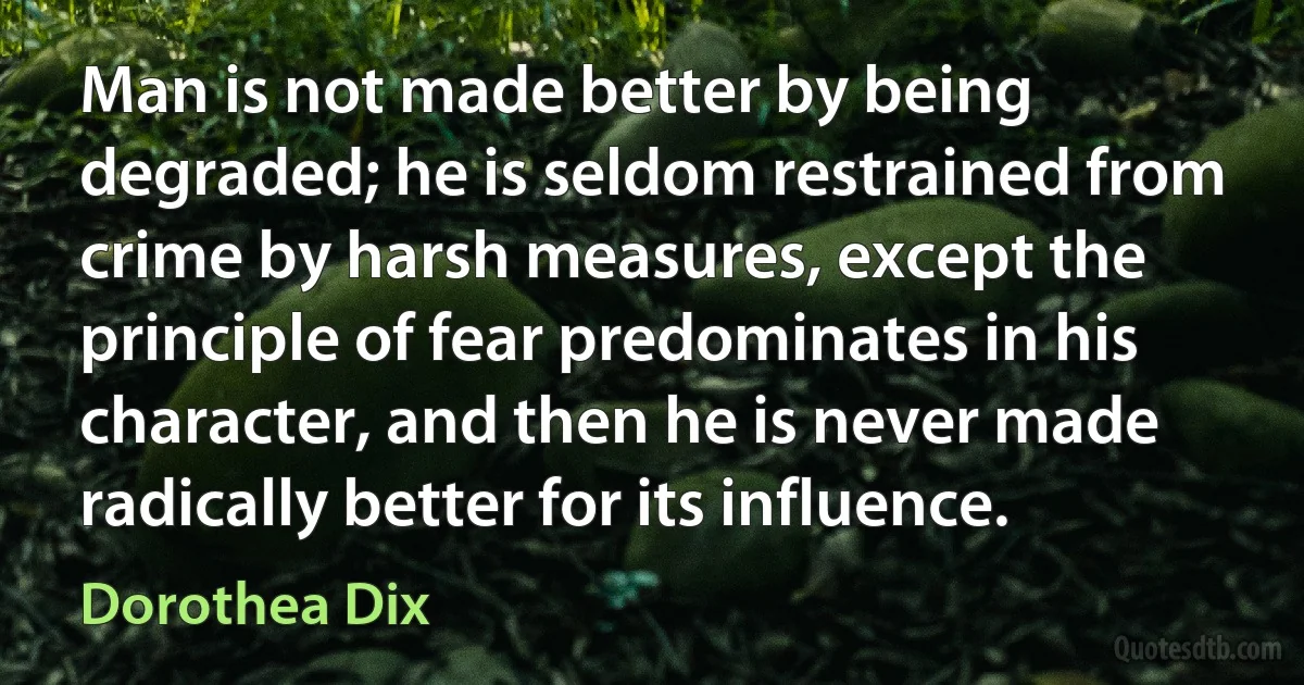 Man is not made better by being degraded; he is seldom restrained from crime by harsh measures, except the principle of fear predominates in his character, and then he is never made radically better for its influence. (Dorothea Dix)