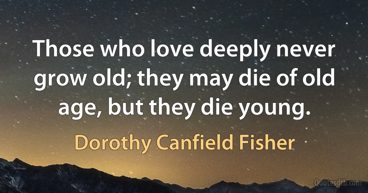 Those who love deeply never grow old; they may die of old age, but they die young. (Dorothy Canfield Fisher)