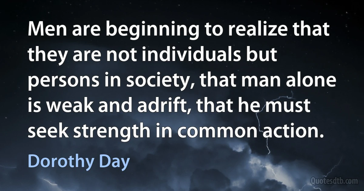 Men are beginning to realize that they are not individuals but persons in society, that man alone is weak and adrift, that he must seek strength in common action. (Dorothy Day)