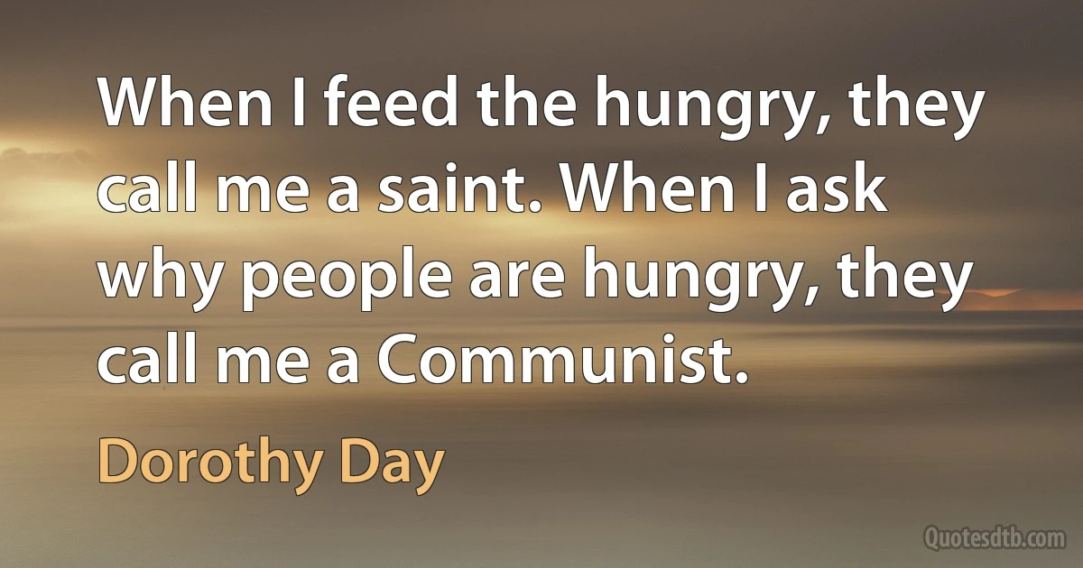 When I feed the hungry, they call me a saint. When I ask why people are hungry, they call me a Communist. (Dorothy Day)