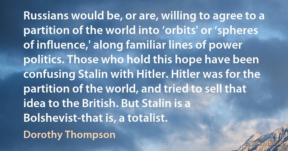 Russians would be, or are, willing to agree to a partition of the world into ‘orbits' or ‘spheres of influence,' along familiar lines of power politics. Those who hold this hope have been confusing Stalin with Hitler. Hitler was for the partition of the world, and tried to sell that idea to the British. But Stalin is a Bolshevist-that is, a totalist. (Dorothy Thompson)