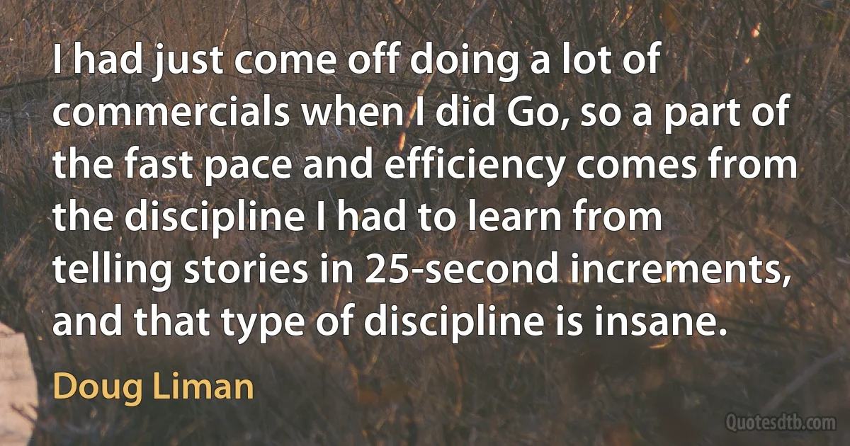 I had just come off doing a lot of commercials when I did Go, so a part of the fast pace and efficiency comes from the discipline I had to learn from telling stories in 25-second increments, and that type of discipline is insane. (Doug Liman)