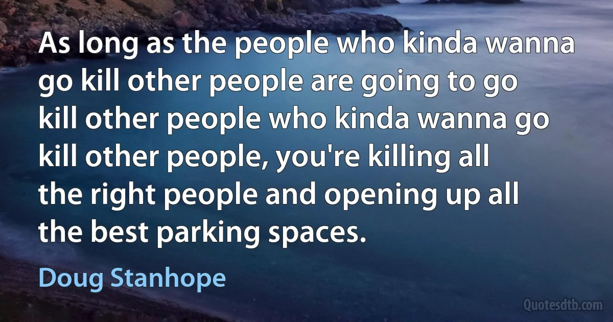 As long as the people who kinda wanna go kill other people are going to go kill other people who kinda wanna go kill other people, you're killing all the right people and opening up all the best parking spaces. (Doug Stanhope)