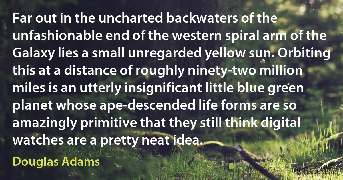 Far out in the uncharted backwaters of the unfashionable end of the western spiral arm of the Galaxy lies a small unregarded yellow sun. Orbiting this at a distance of roughly ninety-two million miles is an utterly insignificant little blue green planet whose ape-descended life forms are so amazingly primitive that they still think digital watches are a pretty neat idea. (Douglas Adams)