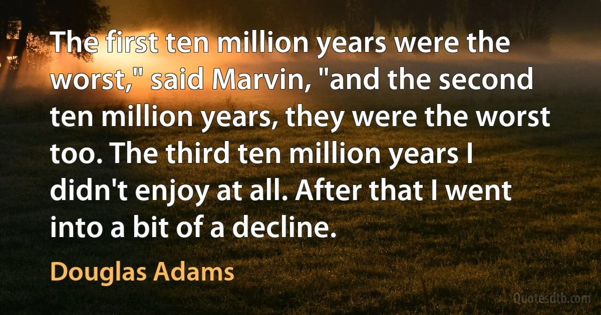 The first ten million years were the worst," said Marvin, "and the second ten million years, they were the worst too. The third ten million years I didn't enjoy at all. After that I went into a bit of a decline. (Douglas Adams)