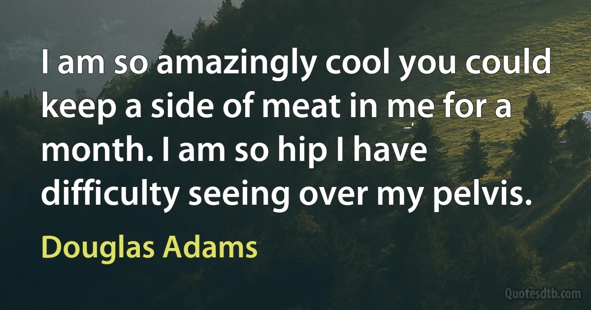 I am so amazingly cool you could keep a side of meat in me for a month. I am so hip I have difficulty seeing over my pelvis. (Douglas Adams)