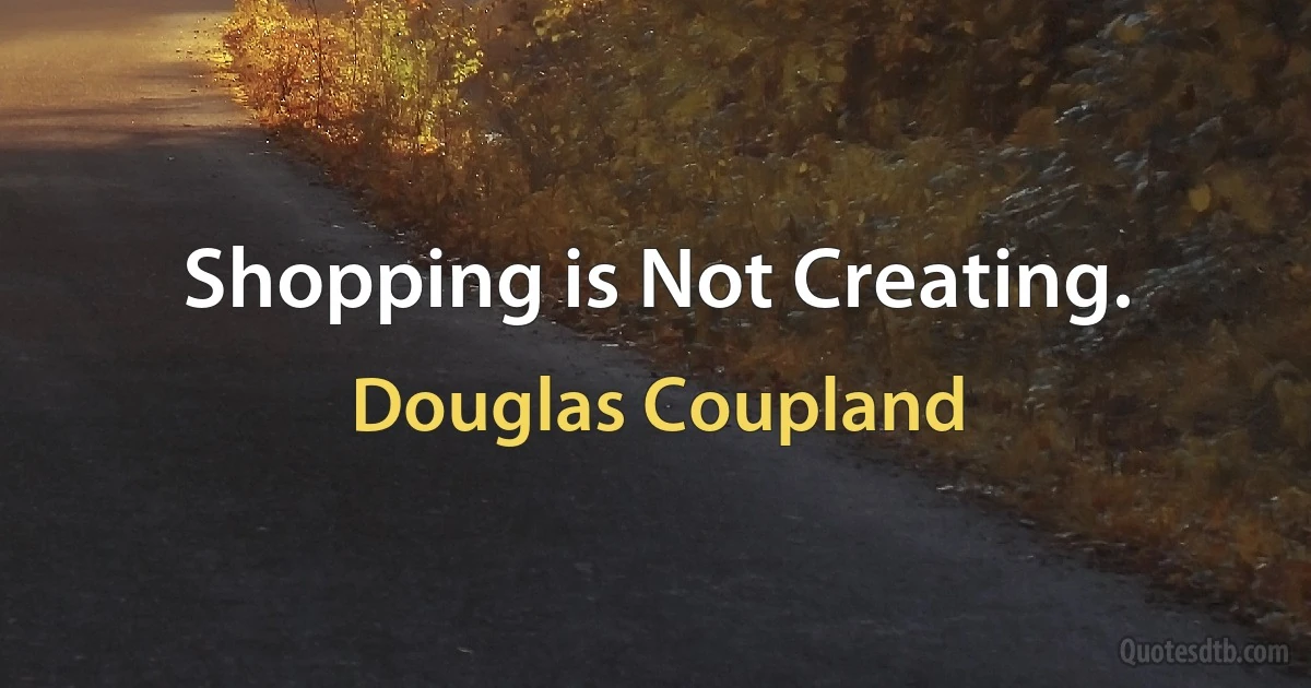 Shopping is Not Creating. (Douglas Coupland)