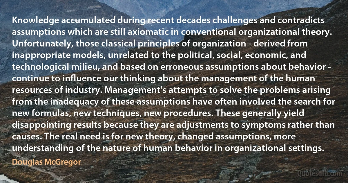 Knowledge accumulated during recent decades challenges and contradicts assumptions which are still axiomatic in conventional organizational theory. Unfortunately, those classical principles of organization - derived from inappropriate models, unrelated to the political, social, economic, and technological milieu, and based on erroneous assumptions about behavior - continue to influence our thinking about the management of the human resources of industry. Management's attempts to solve the problems arising from the inadequacy of these assumptions have often involved the search for new formulas, new techniques, new procedures. These generally yield disappointing results because they are adjustments to symptoms rather than causes. The real need is for new theory, changed assumptions, more understanding of the nature of human behavior in organizational settings. (Douglas McGregor)