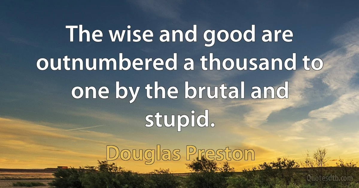 The wise and good are outnumbered a thousand to one by the brutal and stupid. (Douglas Preston)