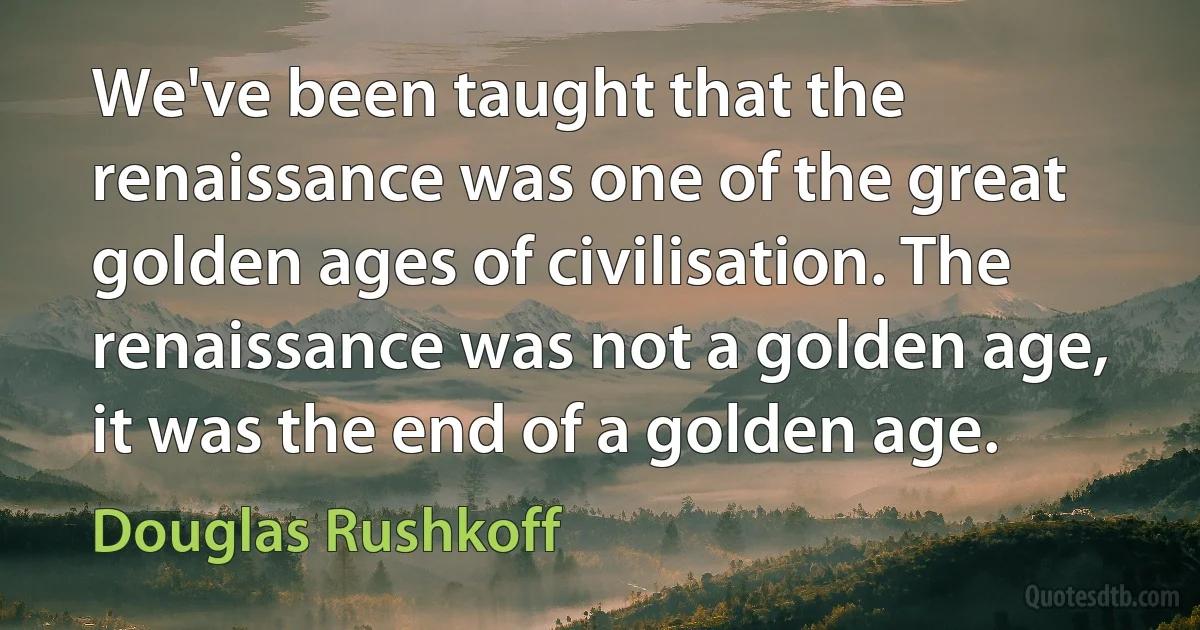 We've been taught that the renaissance was one of the great golden ages of civilisation. The renaissance was not a golden age, it was the end of a golden age. (Douglas Rushkoff)