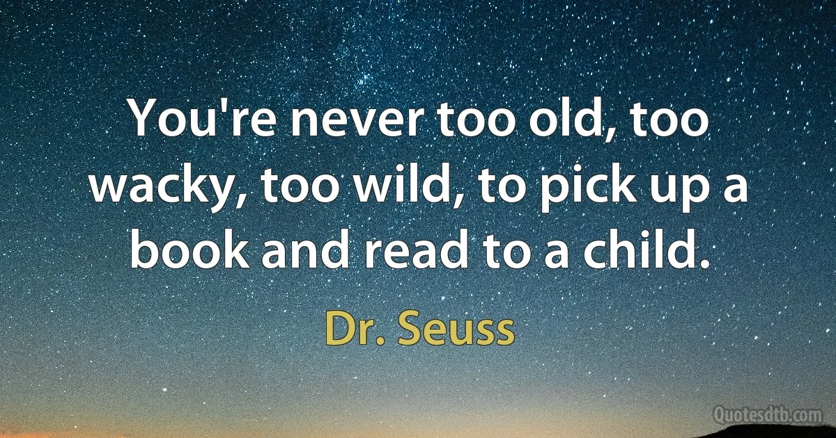 You're never too old, too wacky, too wild, to pick up a book and read to a child. (Dr. Seuss)