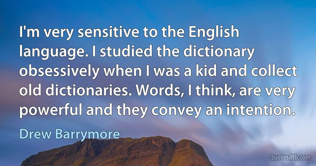 I'm very sensitive to the English language. I studied the dictionary obsessively when I was a kid and collect old dictionaries. Words, I think, are very powerful and they convey an intention. (Drew Barrymore)