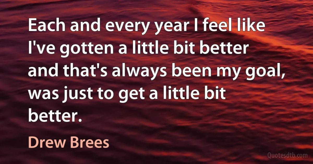 Each and every year I feel like I've gotten a little bit better and that's always been my goal, was just to get a little bit better. (Drew Brees)