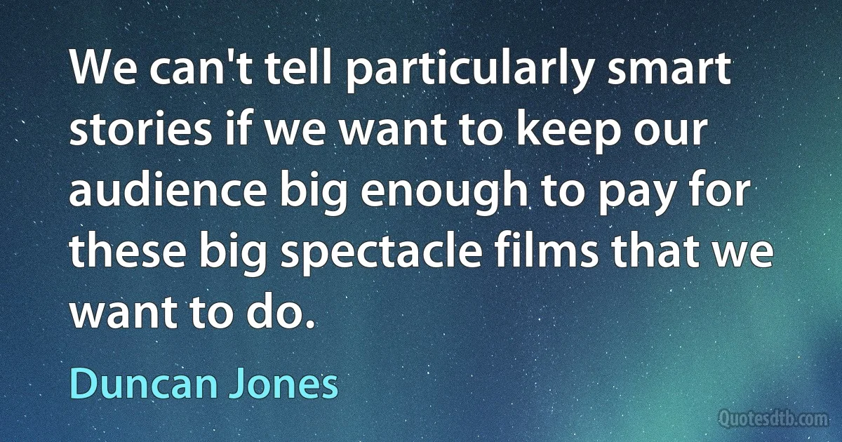 We can't tell particularly smart stories if we want to keep our audience big enough to pay for these big spectacle films that we want to do. (Duncan Jones)