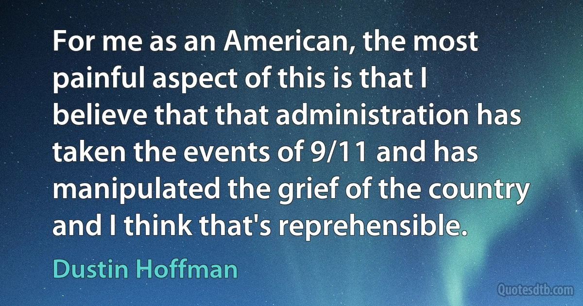 For me as an American, the most painful aspect of this is that I believe that that administration has taken the events of 9/11 and has manipulated the grief of the country and I think that's reprehensible. (Dustin Hoffman)