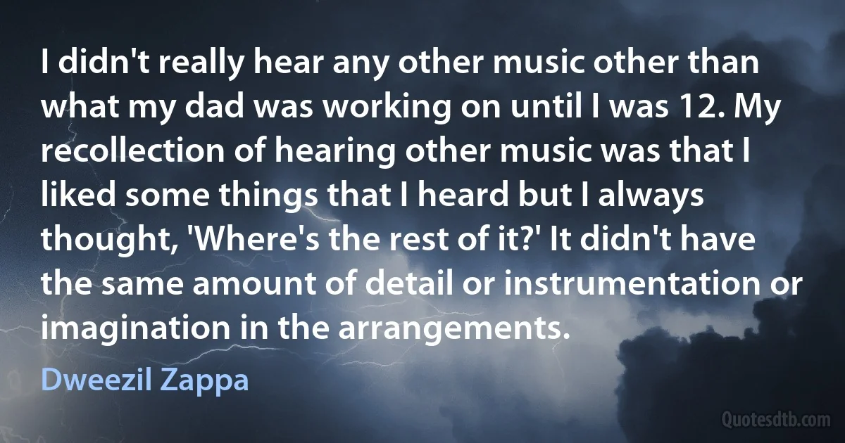 I didn't really hear any other music other than what my dad was working on until I was 12. My recollection of hearing other music was that I liked some things that I heard but I always thought, 'Where's the rest of it?' It didn't have the same amount of detail or instrumentation or imagination in the arrangements. (Dweezil Zappa)