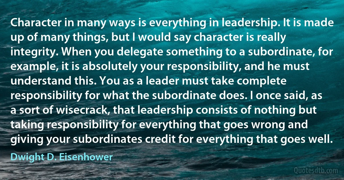 Character in many ways is everything in leadership. It is made up of many things, but I would say character is really integrity. When you delegate something to a subordinate, for example, it is absolutely your responsibility, and he must understand this. You as a leader must take complete responsibility for what the subordinate does. I once said, as a sort of wisecrack, that leadership consists of nothing but taking responsibility for everything that goes wrong and giving your subordinates credit for everything that goes well. (Dwight D. Eisenhower)