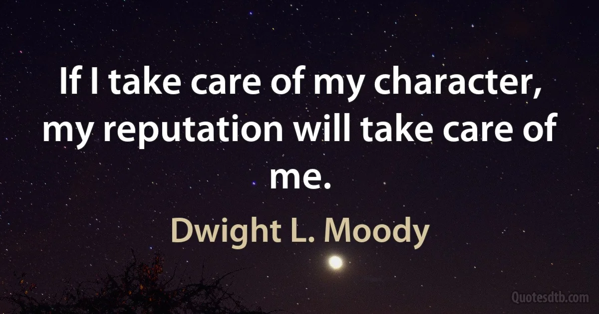 If I take care of my character, my reputation will take care of me. (Dwight L. Moody)