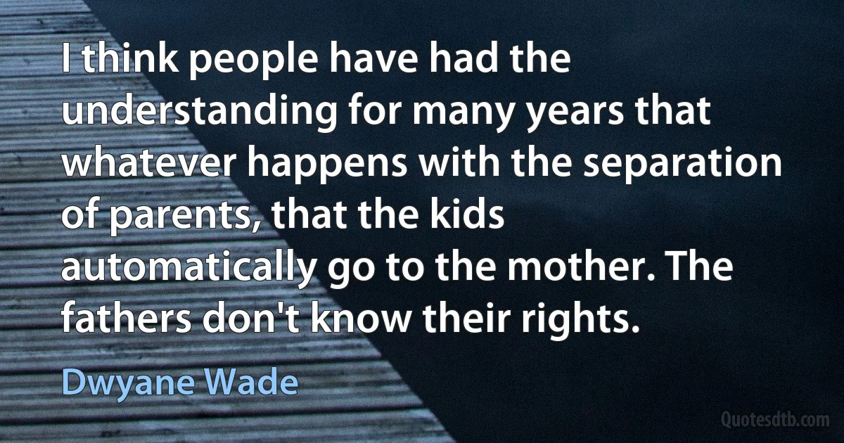 I think people have had the understanding for many years that whatever happens with the separation of parents, that the kids automatically go to the mother. The fathers don't know their rights. (Dwyane Wade)