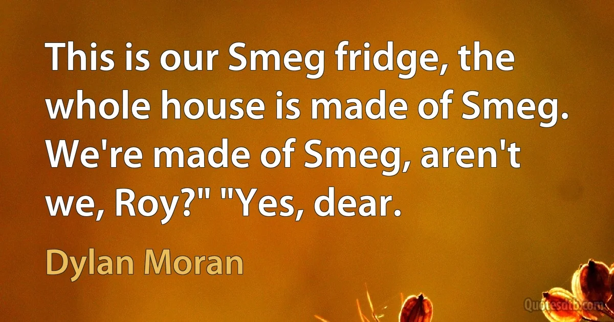 This is our Smeg fridge, the whole house is made of Smeg. We're made of Smeg, aren't we, Roy?" "Yes, dear. (Dylan Moran)