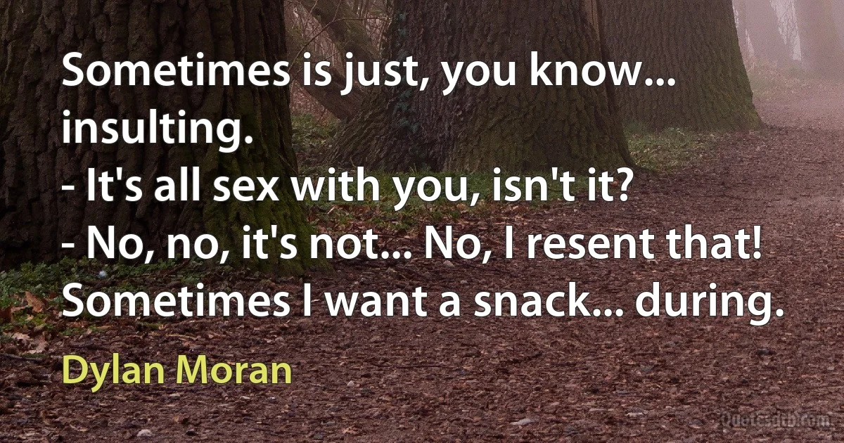 Sometimes is just, you know... insulting.
- It's all sex with you, isn't it?
- No, no, it's not... No, I resent that! Sometimes I want a snack... during. (Dylan Moran)