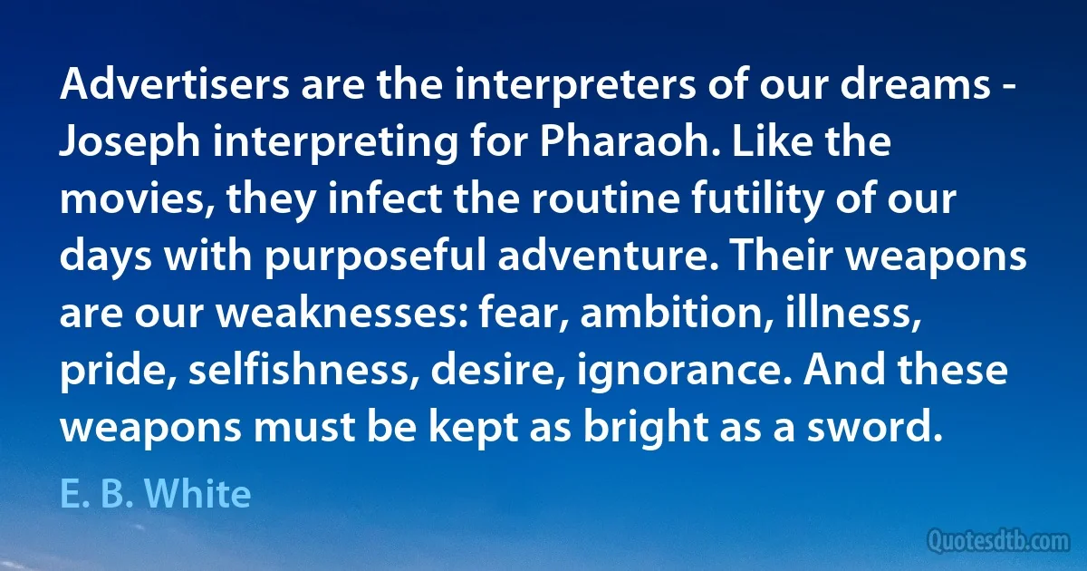 Advertisers are the interpreters of our dreams - Joseph interpreting for Pharaoh. Like the movies, they infect the routine futility of our days with purposeful adventure. Their weapons are our weaknesses: fear, ambition, illness, pride, selfishness, desire, ignorance. And these weapons must be kept as bright as a sword. (E. B. White)