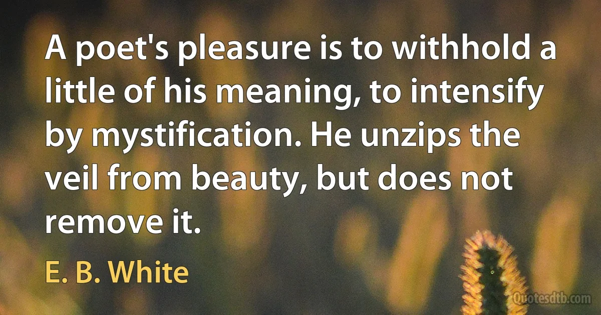 A poet's pleasure is to withhold a little of his meaning, to intensify by mystification. He unzips the veil from beauty, but does not remove it. (E. B. White)