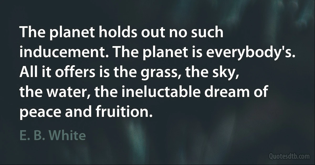 The planet holds out no such inducement. The planet is everybody's. All it offers is the grass, the sky, the water, the ineluctable dream of peace and fruition. (E. B. White)