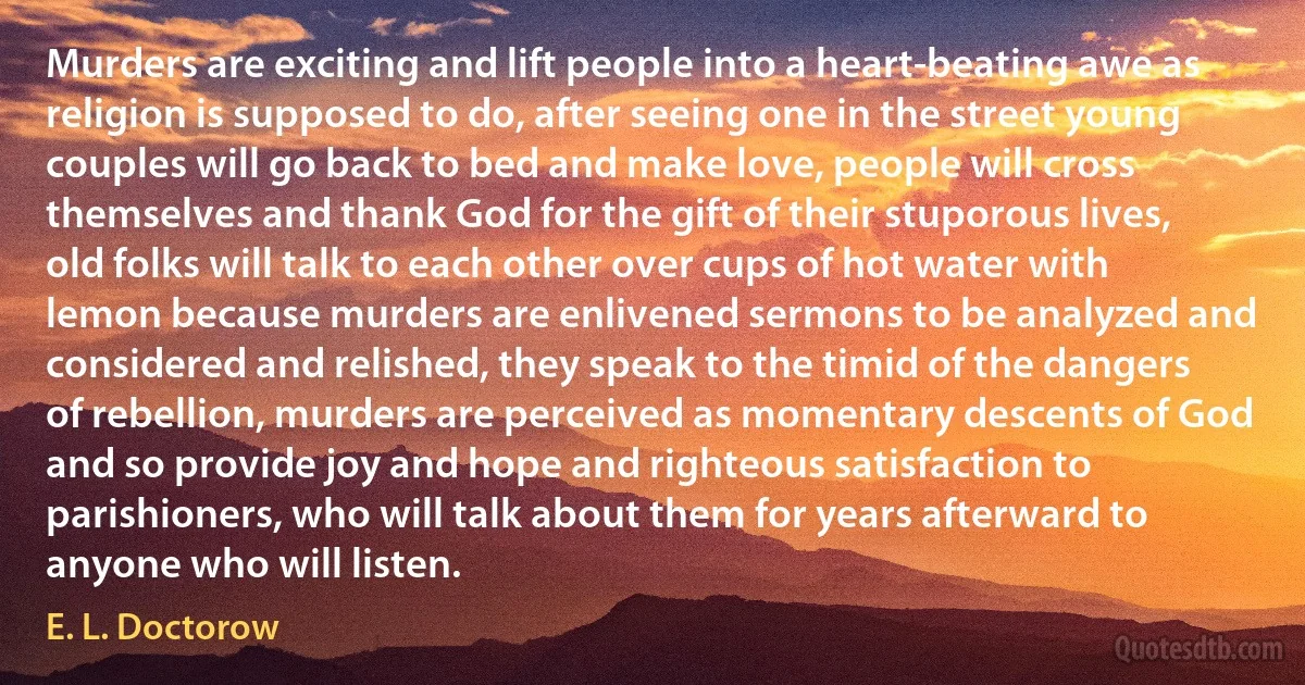 Murders are exciting and lift people into a heart-beating awe as religion is supposed to do, after seeing one in the street young couples will go back to bed and make love, people will cross themselves and thank God for the gift of their stuporous lives, old folks will talk to each other over cups of hot water with lemon because murders are enlivened sermons to be analyzed and considered and relished, they speak to the timid of the dangers of rebellion, murders are perceived as momentary descents of God and so provide joy and hope and righteous satisfaction to parishioners, who will talk about them for years afterward to anyone who will listen. (E. L. Doctorow)