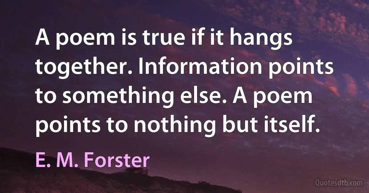 A poem is true if it hangs together. Information points to something else. A poem points to nothing but itself. (E. M. Forster)