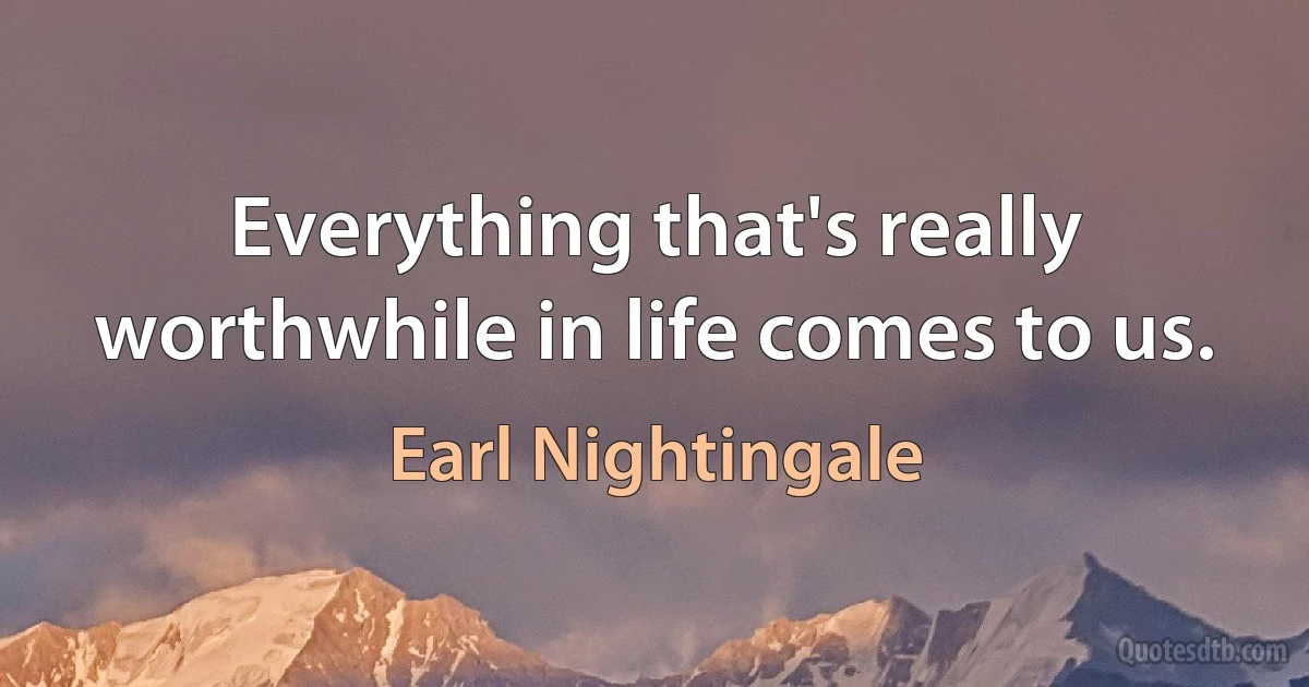 Everything that's really worthwhile in life comes to us. (Earl Nightingale)