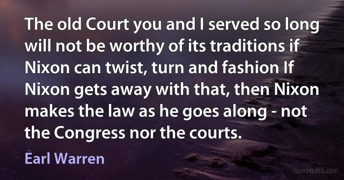 The old Court you and I served so long will not be worthy of its traditions if Nixon can twist, turn and fashion If Nixon gets away with that, then Nixon makes the law as he goes along - not the Congress nor the courts. (Earl Warren)