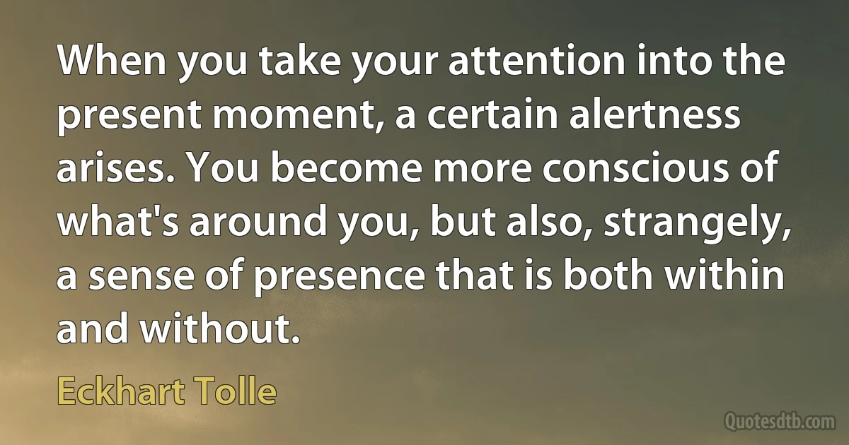 When you take your attention into the present moment, a certain alertness arises. You become more conscious of what's around you, but also, strangely, a sense of presence that is both within and without. (Eckhart Tolle)