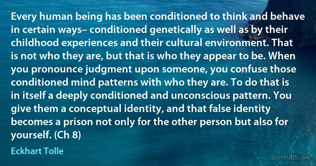 Every human being has been conditioned to think and behave in certain ways– conditioned genetically as well as by their childhood experiences and their cultural environment. That is not who they are, but that is who they appear to be. When you pronounce judgment upon someone, you confuse those conditioned mind patterns with who they are. To do that is in itself a deeply conditioned and unconscious pattern. You give them a conceptual identity, and that false identity becomes a prison not only for the other person but also for yourself. (Ch 8) (Eckhart Tolle)